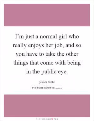I’m just a normal girl who really enjoys her job, and so you have to take the other things that come with being in the public eye Picture Quote #1