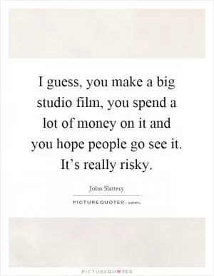 I guess, you make a big studio film, you spend a lot of money on it and you hope people go see it. It’s really risky Picture Quote #1