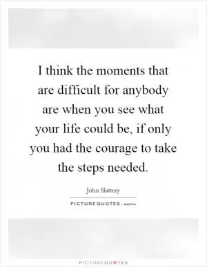 I think the moments that are difficult for anybody are when you see what your life could be, if only you had the courage to take the steps needed Picture Quote #1