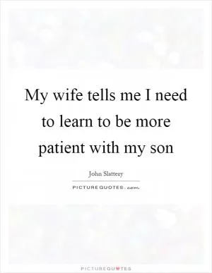 My wife tells me I need to learn to be more patient with my son Picture Quote #1