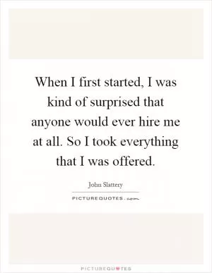 When I first started, I was kind of surprised that anyone would ever hire me at all. So I took everything that I was offered Picture Quote #1