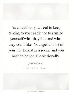 As an author, you need to keep talking to your audience to remind yourself what they like and what they don’t like. You spend most of your life locked in a room, and you need to be social occasionally Picture Quote #1