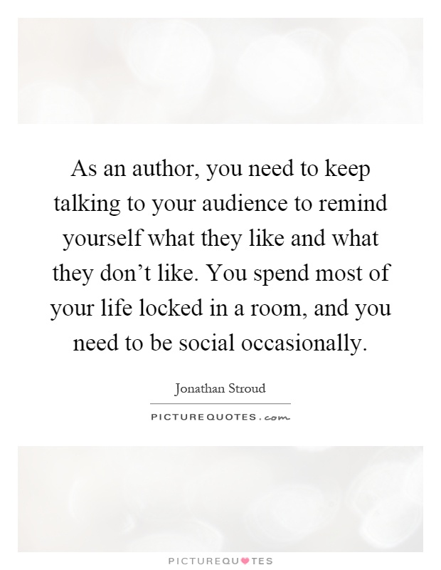 As an author, you need to keep talking to your audience to remind yourself what they like and what they don't like. You spend most of your life locked in a room, and you need to be social occasionally Picture Quote #1