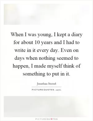 When I was young, I kept a diary for about 10 years and I had to write in it every day. Even on days when nothing seemed to happen, I made myself think of something to put in it Picture Quote #1
