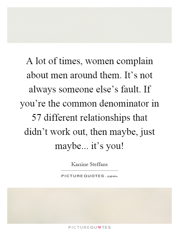 A lot of times, women complain about men around them. It's not always someone else's fault. If you're the common denominator in 57 different relationships that didn't work out, then maybe, just maybe... it's you! Picture Quote #1