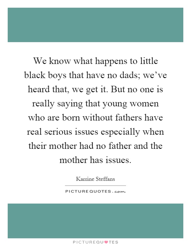 We know what happens to little black boys that have no dads; we've heard that, we get it. But no one is really saying that young women who are born without fathers have real serious issues especially when their mother had no father and the mother has issues Picture Quote #1