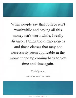 When people say that college isn’t worthwhile and paying all this money isn’t worthwhile, I really disagree. I think those experiences and those classes that may not necessarily seem applicable in the moment end up coming back to you time and time again Picture Quote #1