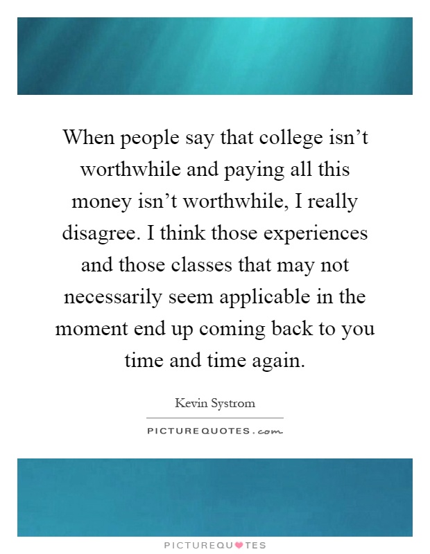 When people say that college isn't worthwhile and paying all this money isn't worthwhile, I really disagree. I think those experiences and those classes that may not necessarily seem applicable in the moment end up coming back to you time and time again Picture Quote #1
