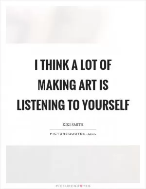 I think a lot of making art is listening to yourself Picture Quote #1