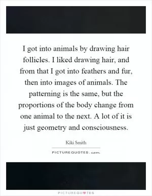 I got into animals by drawing hair follicles. I liked drawing hair, and from that I got into feathers and fur, then into images of animals. The patterning is the same, but the proportions of the body change from one animal to the next. A lot of it is just geometry and consciousness Picture Quote #1