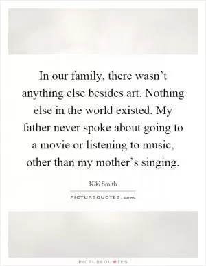 In our family, there wasn’t anything else besides art. Nothing else in the world existed. My father never spoke about going to a movie or listening to music, other than my mother’s singing Picture Quote #1