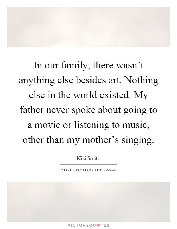 In our family, there wasn't anything else besides art. Nothing else in the world existed. My father never spoke about going to a movie or listening to music, other than my mother's singing Picture Quote #1