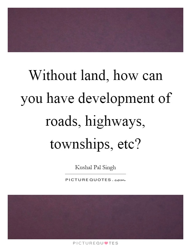 Without land, how can you have development of roads, highways, townships, etc? Picture Quote #1