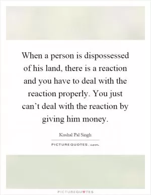 When a person is dispossessed of his land, there is a reaction and you have to deal with the reaction properly. You just can’t deal with the reaction by giving him money Picture Quote #1