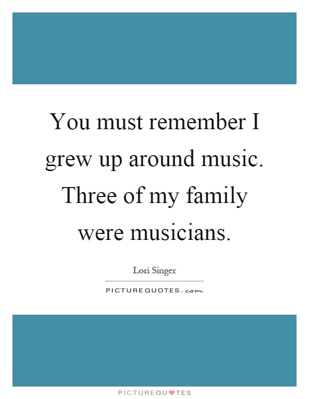 You must remember I grew up around music. Three of my family were musicians Picture Quote #1