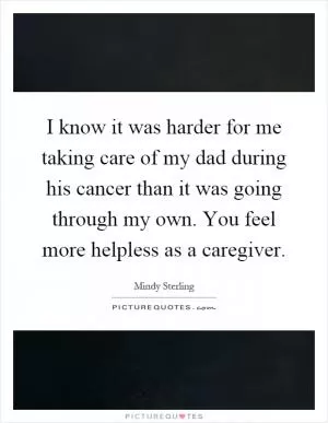 I know it was harder for me taking care of my dad during his cancer than it was going through my own. You feel more helpless as a caregiver Picture Quote #1