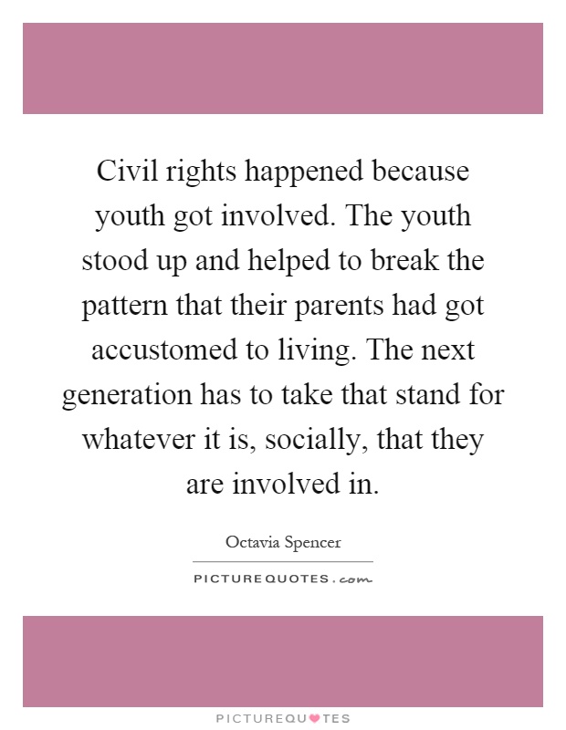Civil rights happened because youth got involved. The youth stood up and helped to break the pattern that their parents had got accustomed to living. The next generation has to take that stand for whatever it is, socially, that they are involved in Picture Quote #1