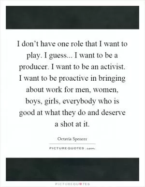I don’t have one role that I want to play. I guess... I want to be a producer. I want to be an activist. I want to be proactive in bringing about work for men, women, boys, girls, everybody who is good at what they do and deserve a shot at it Picture Quote #1