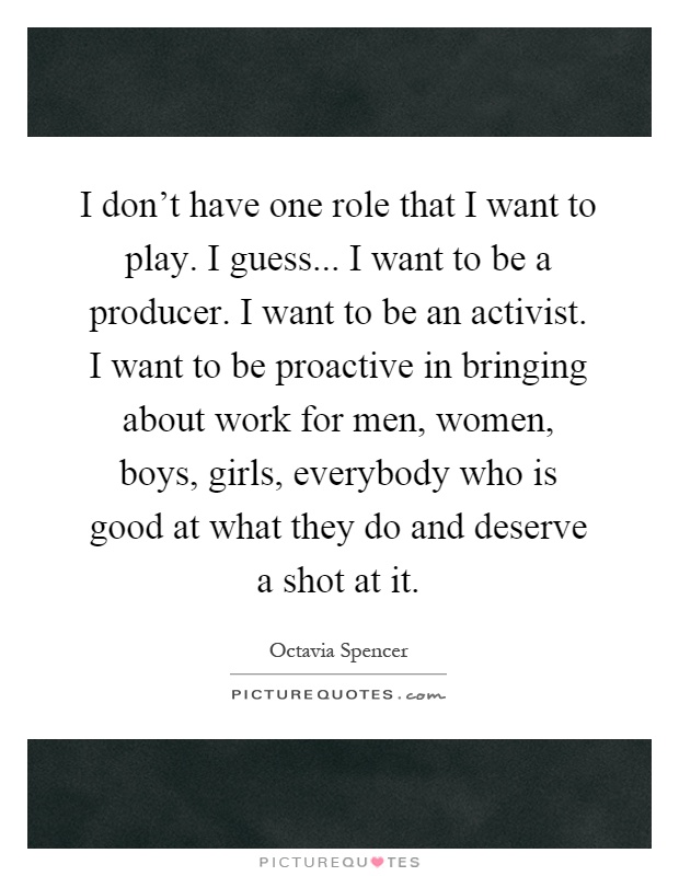 I don't have one role that I want to play. I guess... I want to be a producer. I want to be an activist. I want to be proactive in bringing about work for men, women, boys, girls, everybody who is good at what they do and deserve a shot at it Picture Quote #1