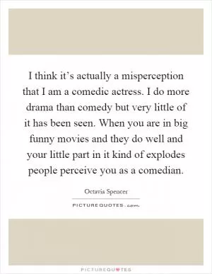 I think it’s actually a misperception that I am a comedic actress. I do more drama than comedy but very little of it has been seen. When you are in big funny movies and they do well and your little part in it kind of explodes people perceive you as a comedian Picture Quote #1