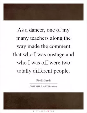 As a dancer, one of my many teachers along the way made the comment that who I was onstage and who I was off were two totally different people Picture Quote #1
