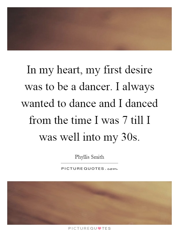 In my heart, my first desire was to be a dancer. I always wanted to dance and I danced from the time I was 7 till I was well into my 30s Picture Quote #1