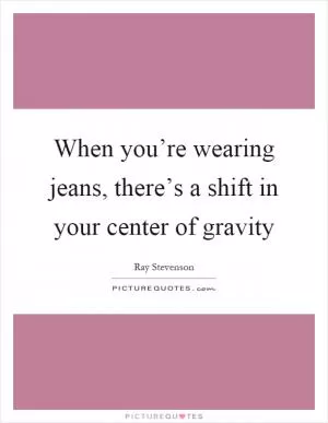 When you’re wearing jeans, there’s a shift in your center of gravity Picture Quote #1