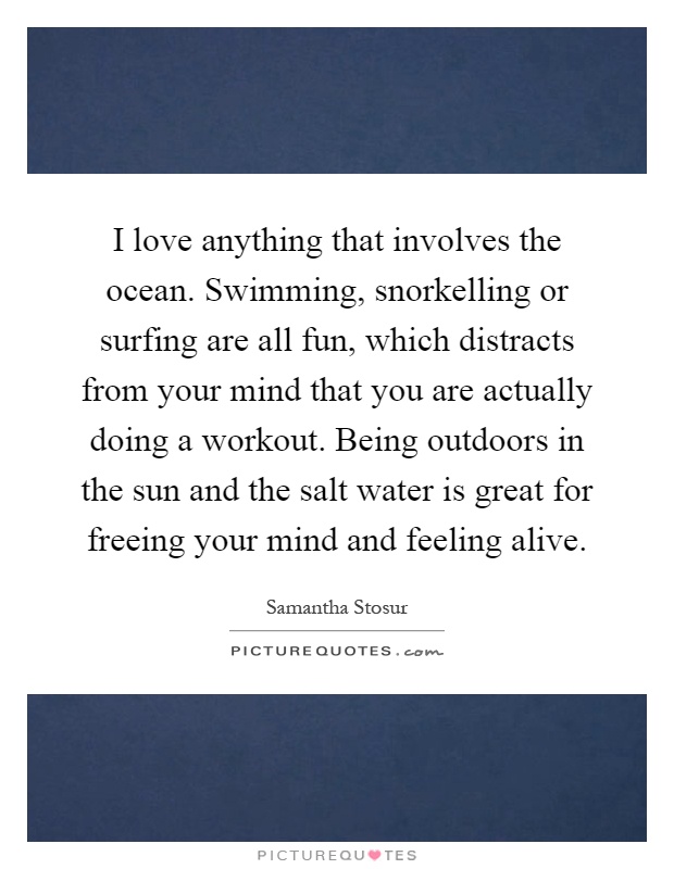 I love anything that involves the ocean. Swimming, snorkelling or surfing are all fun, which distracts from your mind that you are actually doing a workout. Being outdoors in the sun and the salt water is great for freeing your mind and feeling alive Picture Quote #1