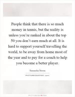 People think that there is so much money in tennis, but the reality is unless you’re ranked in about the top 50 you don’t earn much at all. It is hard to support yourself travelling the world, to be away from home most of the year and to pay for a coach to help you become a better player Picture Quote #1