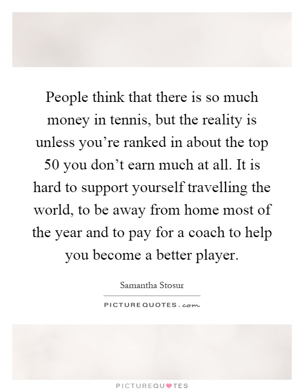 People think that there is so much money in tennis, but the reality is unless you're ranked in about the top 50 you don't earn much at all. It is hard to support yourself travelling the world, to be away from home most of the year and to pay for a coach to help you become a better player Picture Quote #1