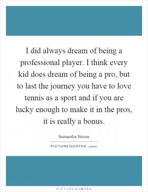 I did always dream of being a professional player. I think every kid does dream of being a pro, but to last the journey you have to love tennis as a sport and if you are lucky enough to make it in the pros, it is really a bonus Picture Quote #1
