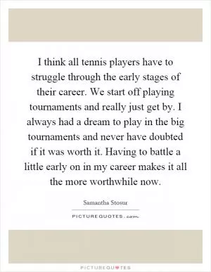 I think all tennis players have to struggle through the early stages of their career. We start off playing tournaments and really just get by. I always had a dream to play in the big tournaments and never have doubted if it was worth it. Having to battle a little early on in my career makes it all the more worthwhile now Picture Quote #1