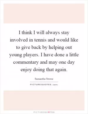 I think I will always stay involved in tennis and would like to give back by helping out young players. I have done a little commentary and may one day enjoy doing that again Picture Quote #1