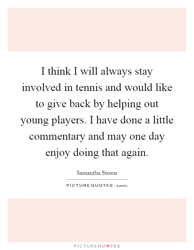 I think I will always stay involved in tennis and would like to give back by helping out young players. I have done a little commentary and may one day enjoy doing that again Picture Quote #1
