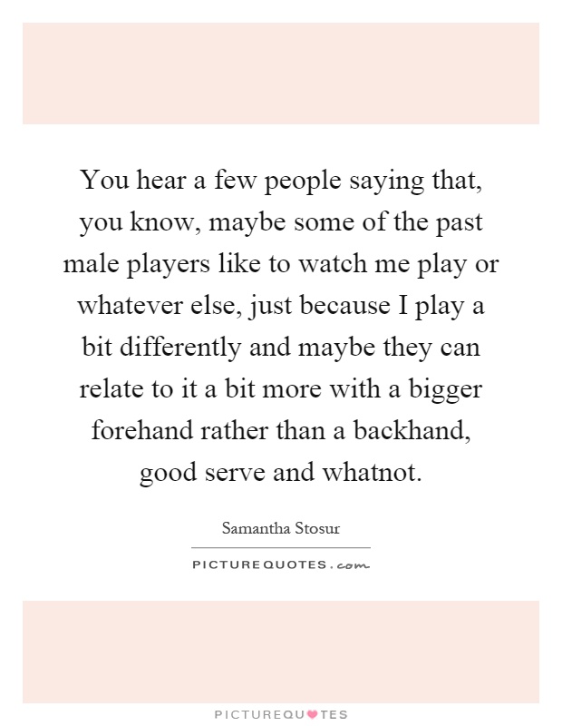 You hear a few people saying that, you know, maybe some of the past male players like to watch me play or whatever else, just because I play a bit differently and maybe they can relate to it a bit more with a bigger forehand rather than a backhand, good serve and whatnot Picture Quote #1