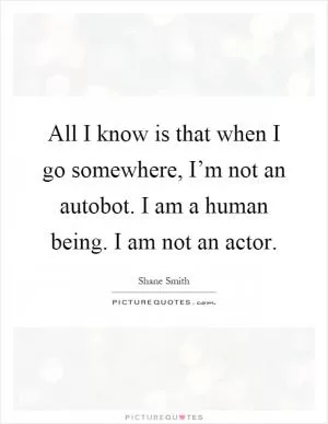 All I know is that when I go somewhere, I’m not an autobot. I am a human being. I am not an actor Picture Quote #1