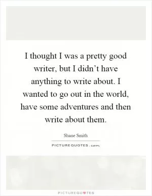 I thought I was a pretty good writer, but I didn’t have anything to write about. I wanted to go out in the world, have some adventures and then write about them Picture Quote #1