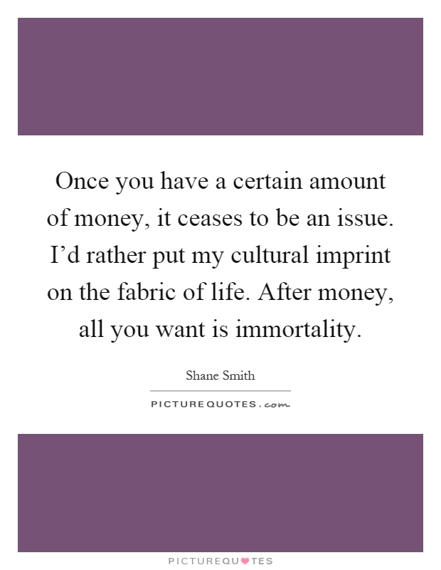 Once you have a certain amount of money, it ceases to be an issue. I'd rather put my cultural imprint on the fabric of life. After money, all you want is immortality Picture Quote #1