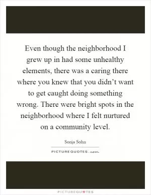 Even though the neighborhood I grew up in had some unhealthy elements, there was a caring there where you knew that you didn’t want to get caught doing something wrong. There were bright spots in the neighborhood where I felt nurtured on a community level Picture Quote #1