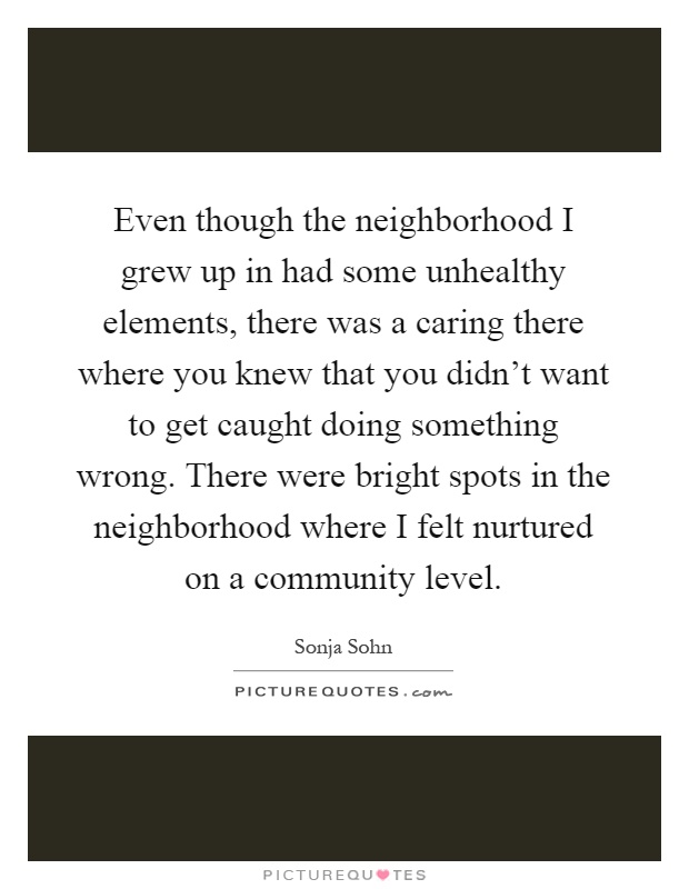 Even though the neighborhood I grew up in had some unhealthy elements, there was a caring there where you knew that you didn't want to get caught doing something wrong. There were bright spots in the neighborhood where I felt nurtured on a community level Picture Quote #1