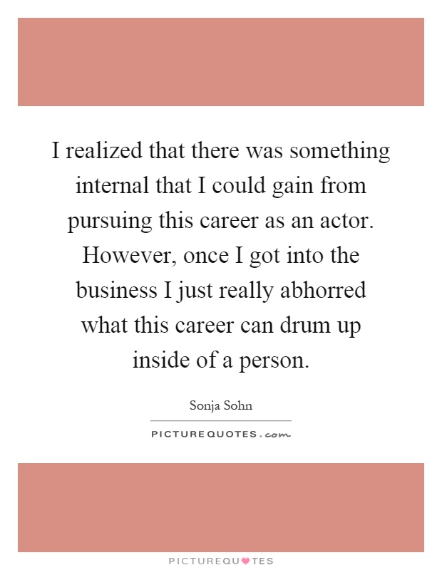 I realized that there was something internal that I could gain from pursuing this career as an actor. However, once I got into the business I just really abhorred what this career can drum up inside of a person Picture Quote #1