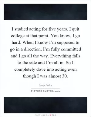 I studied acting for five years. I quit college at that point. You know, I go hard. When I know I’m supposed to go in a direction, I’m fully committed and I go all the way. Everything falls to the side and I’m all in. So I completely dove into acting even though I was almost 30 Picture Quote #1
