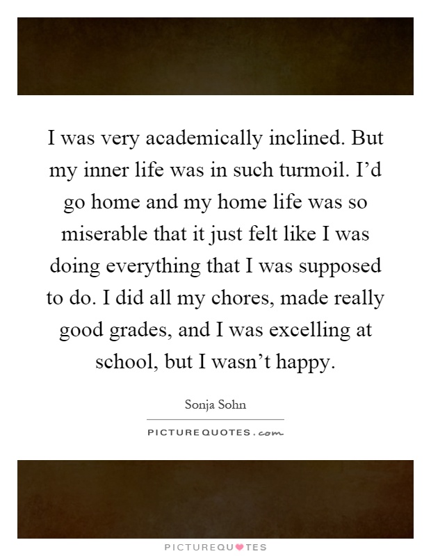 I was very academically inclined. But my inner life was in such turmoil. I'd go home and my home life was so miserable that it just felt like I was doing everything that I was supposed to do. I did all my chores, made really good grades, and I was excelling at school, but I wasn't happy Picture Quote #1