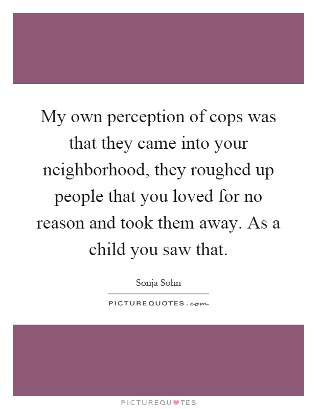 My own perception of cops was that they came into your neighborhood, they roughed up people that you loved for no reason and took them away. As a child you saw that Picture Quote #1