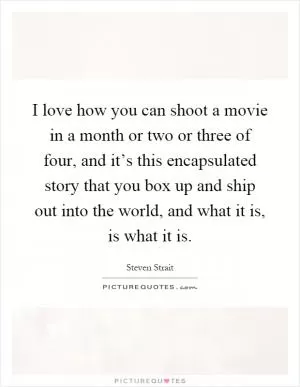 I love how you can shoot a movie in a month or two or three of four, and it’s this encapsulated story that you box up and ship out into the world, and what it is, is what it is Picture Quote #1