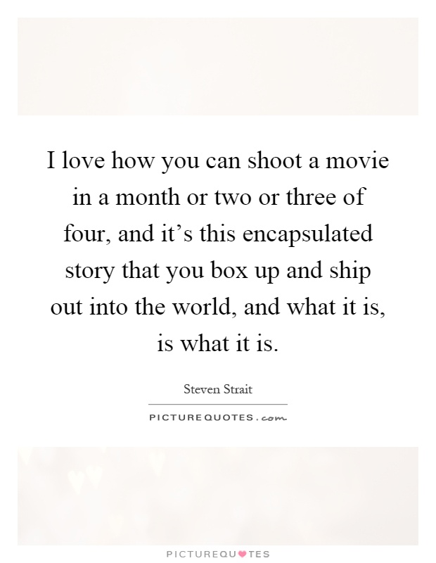 I love how you can shoot a movie in a month or two or three of four, and it's this encapsulated story that you box up and ship out into the world, and what it is, is what it is Picture Quote #1