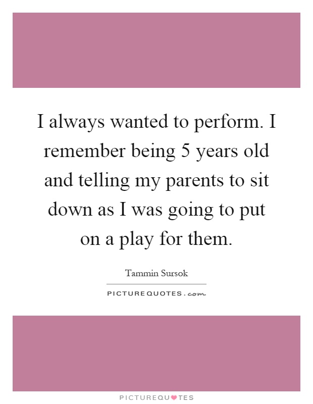 I always wanted to perform. I remember being 5 years old and telling my parents to sit down as I was going to put on a play for them Picture Quote #1