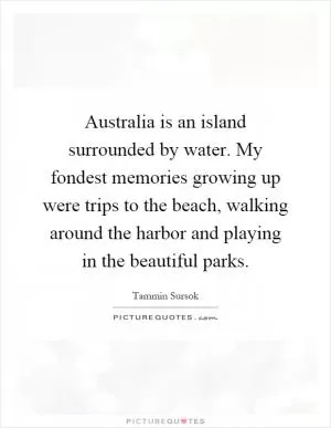 Australia is an island surrounded by water. My fondest memories growing up were trips to the beach, walking around the harbor and playing in the beautiful parks Picture Quote #1