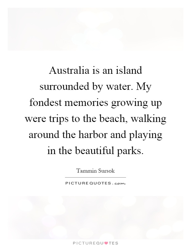 Australia is an island surrounded by water. My fondest memories growing up were trips to the beach, walking around the harbor and playing in the beautiful parks Picture Quote #1