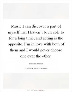 Music I can discover a part of myself that I haven’t been able to for a long time, and acting is the opposite. I’m in love with both of them and I would never choose one over the other Picture Quote #1
